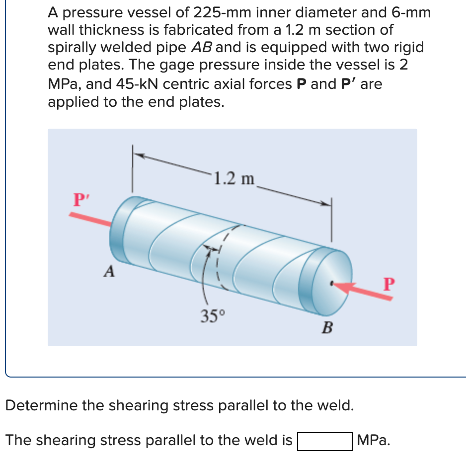 A pressure vessel of 225-mm inner diameter and 6-mm
wall thickness is fabricated from a 1.2 m section of
spirally welded pipe AB and is equipped with two rigid
end plates. The gage pressure inside the vessel is 2
MPa, and 45-kN centric axial forces P and P' are
applied to the end plates.
P'
A
1.2 m
35⁰
B
Determine the shearing stress parallel to the weld.
The shearing stress parallel to the weld is
P
MPa.