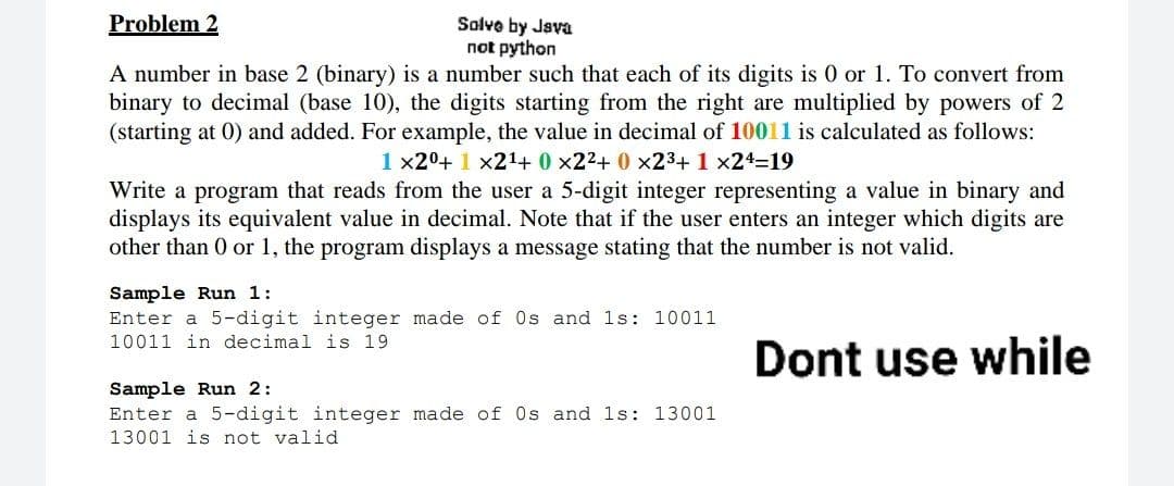 Problem 2
Solvo by Java
not python
A number in base 2 (binary) is a number such that each of its digits is 0 or 1. To convert from
binary to decimal (base 10), the digits starting from the right are multiplied by powers of 2
(starting at 0) and added. For example, the value in decimal of 10011 is calculated as follows:
1 x20+ 1 x21+ 0 x22+ 0 x23+ 1 x24=19
Write a program that reads from the user a 5-digit integer representing a value in binary and
displays its equivalent value in decimal. Note that if the user enters an integer which digits are
other than 0 or 1, the program displays a message stating that the number is not valid.
Sample Run 1:
Enter a 5-digit integer made of Os and 1s: 10011
10011 in decimal is 19
Dont use while
Sample Run 2:
Enter a 5-digit integer made of 0s and 1s: 13001
13001 is not valid
