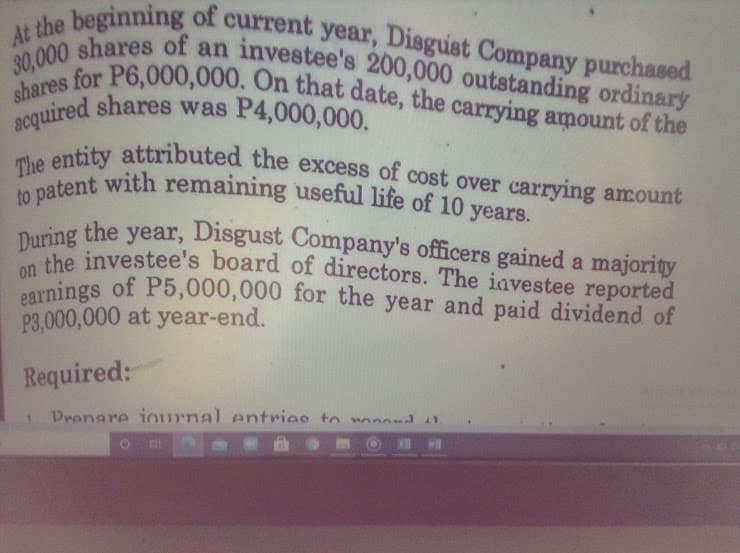 acquired shares was P4,000,000.
earnings of P5,000,000 for the year and paid dividend of
on the investee's board of directors. The iavestee reported
30,000 shares of an investee's 200,000 outstanding ordinary
At the beginning of current year, Disgust Company purchased
shares for P6,000,000. On that date, the carrying amount of the
The entity attributed the excess of cost over carrying amount
to patent with remaining useful life of 10 years.
quired shares was P4,000,000.
ontity attributed the excess of cost over carrying amount
years.
year, Disgust Company's officers gained a majority
During the
Duhe investee's board of directors. The iavestee reported
P3,000,000 at year-end.
Required:
Prenare iournal entries to wnd
