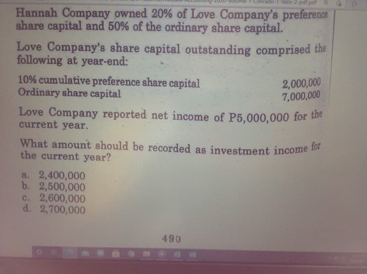 What amount should be recorded as investment income for
Hannah Company owned 20% of Love Company's preference
share capital and 50% of the ordinary share capital.
do-T-Valix-2-pdf.pdf
Love Company's share capital outstanding comprised the
following at year-end:
10% cumulative preference share capital
Ordinary share capital
2,000,000
7,000,000
Love Company reported net income of P5,000,000 for the
current year.
What amount should be recorded as investment income 10
the current year?
a. 2,400,000
b. 2,500,000
c. 2,600,000
d. 2,700,000
490
