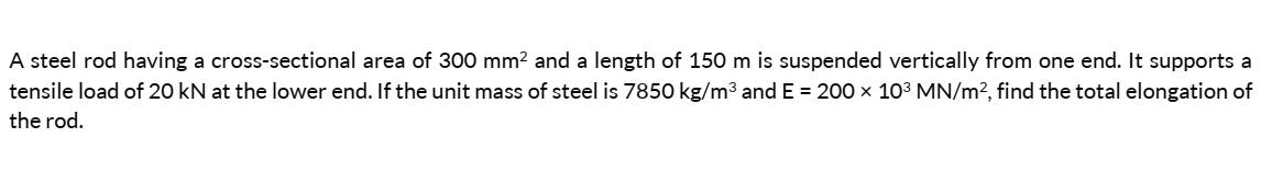 A steel rod having a cross-sectional area of 300 mm² and a length of 150 m is suspended vertically from one end. It supports a
tensile load of 20 kN at the lower end. If the unit mass of steel is 7850 kg/m³ and E = 200 × 10³ MN/m², find the total elongation of
the rod.