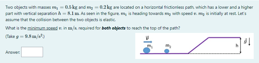 Two objects with masses m = 0.5 kg and m, = 0.2 kg are located on a horizontal frictionless path, which has a lower and a higher
part with vertical separation h = 8.1 m. As seen in the figure, m, is heading towards m, with speed v. m2 is initially at rest. Let's
assume that the collision between the two objects is elastic.
What is the minimum speed v, in m/s, required for both objects to reach the top of the path?
(Take g = 9.8 m/s².)
m2
h
Answer:
