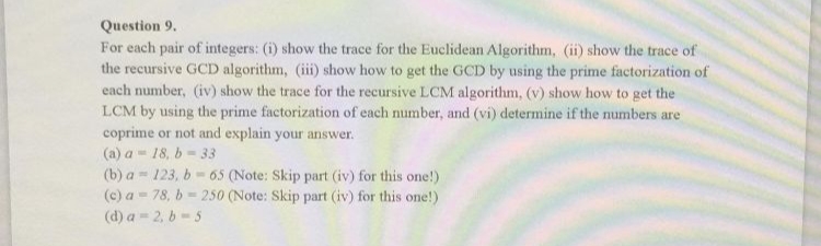 Question 9.
For each pair of integers: (i) show the trace for the Euclidean Algorithm, (ii) show the trace of
the recursive GCD algorithm, (iii) show how to get the GCD by using the prime factorization of
each number, (iv) show the trace for the recursive LCM algorithm, (v) show how to get the
LCM by using the prime factorization of each number, and (vi) determine if the numbers are
coprime or not and explain your answer.
(a) a
18, b-33
(b) a
(c) a
(d) a
123, b-65 (Note: Skip part (iv) for this one!)
78, b-250 (Note: Skip part (iv) for this one!)
2, b-5