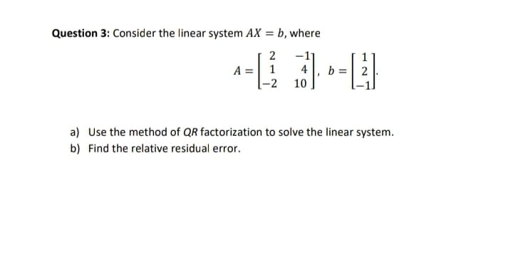 Question 3: Consider the linear system AX = b, where
2
---
1
-2
10
A =
b=
2
a) Use the method of QR factorization to solve the linear system.
b) Find the relative residual error.