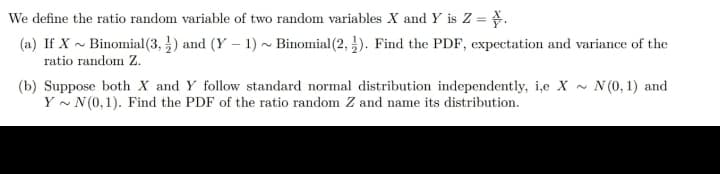 We define the ratio random variable of two random variables X and Y is Z = .
(a) If X~ Binomial (3,) and (Y - 1) ~ Binomial (2,4). Find the PDF, expectation and variance of the
ratio random Z.
(b) Suppose both X and Y follow standard normal distribution independently, i,e X~
YN (0,1). Find the PDF of the ratio random Z and name its distribution.
N (0, 1) and