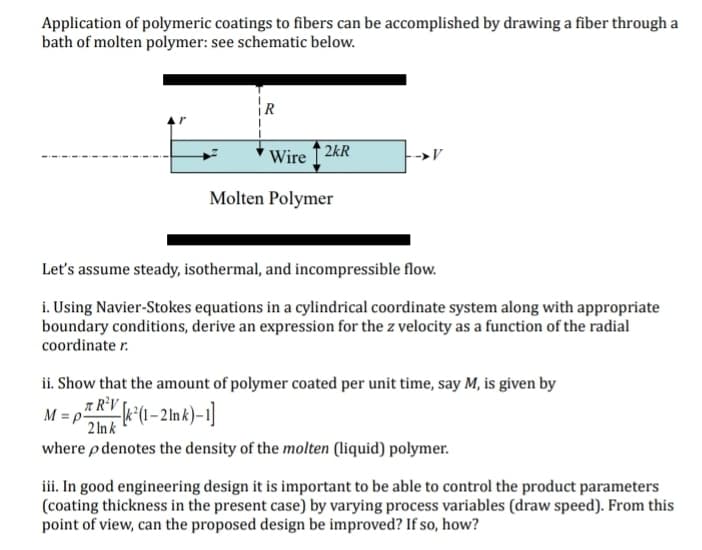 Application of polymeric coatings to fibers can be accomplished by drawing a fiber through a
bath of molten polymer: see schematic below.
Wire2kR
Molten Polymer
→V
Let's assume steady, isothermal, and incompressible flow.
i. Using Navier-Stokes equations in a cylindrical coordinate system along with appropriate
boundary conditions, derive an expression for the z velocity as a function of the radial
coordinate r.
ii. Show that the amount of polymer coated per unit time, say M, is given by
R²V [k²(1-2Ink)-1]
M=p²
2 lnk
where p denotes the density of the molten (liquid) polymer.
iii. In good engineering design it is important to be able to control the product parameters
(coating thickness in the present case) by varying process variables (draw speed). From this
point of view, can the proposed design be improved? If so, how?
