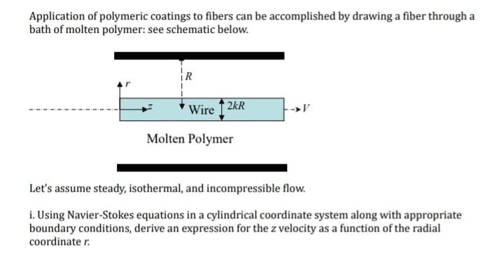 Application of polymeric coatings to fibers can be accomplished by drawing a fiber through a
bath of molten polymer: see schematic below.
Wire2kR
Molten Polymer
→V
Let's assume steady, isothermal, and incompressible flow.
i. Using Navier-Stokes equations in a cylindrical coordinate system along with appropriate
boundary conditions, derive an expression for the z velocity as a function of the radial
coordinate r.