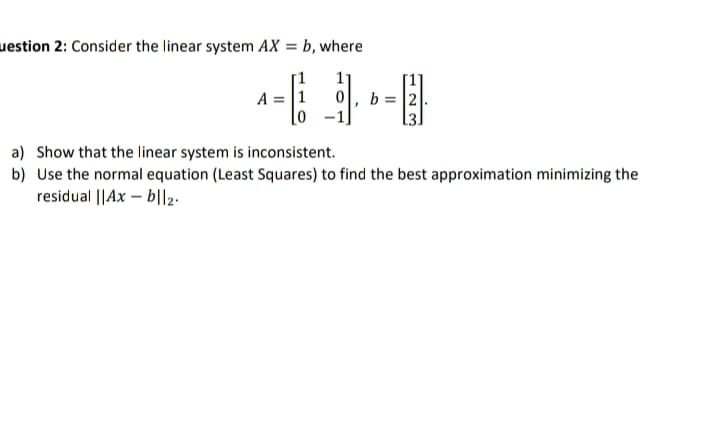 uestion 2: Consider the linear system AX = b, where
A = 1 0 b=2
a) Show that the linear system is inconsistent.
b) Use the normal equation (Least Squares) to find the best approximation minimizing the
residual ||Ax-b||2.