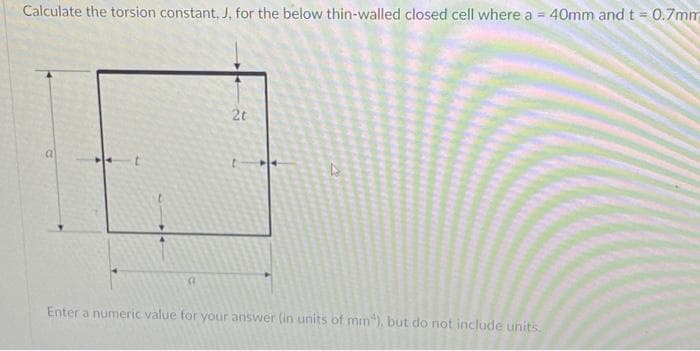 Calculate the torsion constant, J, for the below thin-walled closed cell where a = 40mm and t = 0.7mm
2t
Enter a numeric value for your answer (in units of mm"), but do not include units.

