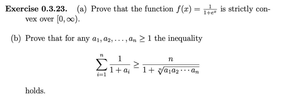 1
1+ex
Exercise 0.3.23. (a) Prove that the function f(x) =
vex over [0, ∞).
(b) Prove that for any a1, a2,
an
≥ 1 the inequality
n
1
n
>
1 + ai
1+ a₁a₂. an
i=1
holds.
2
is strictly con-