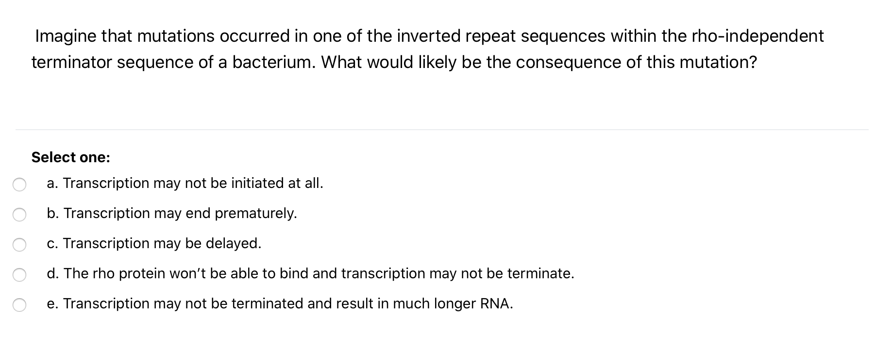 Imagine that mutations occurred in one of the inverted repeat sequences within the rho-independent
terminator sequence of a bacterium. What would likely be the consequence of this mutation?
Select one:
a. Transcription may not be initiated at all.
b. Transcription may end prematurely.
c. Transcription may be delayed.
d. The rho protein won't be able to bind and transcription may not be terminate.
e. Transcription may not be terminated and result in much longer RNA.
