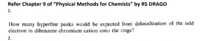 Refer Chapter 9 of "Physical Methods for Chemists" by RS DRAGO
1.
How many hyperfine peaks would be expected from delocalization of the odd
electron in dibenzene chromium cation onto the rings?
2.
