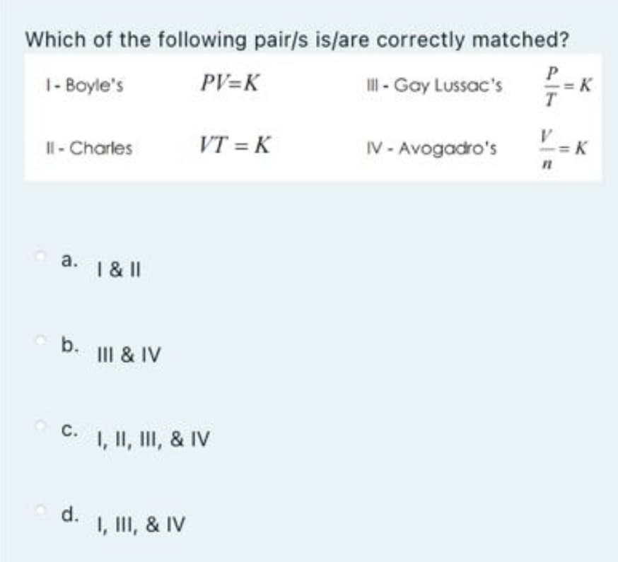 Which of the following pair/s is/are correctly matched?
1- Boyle's
PV=K
II - Gay Lussac's
VT = K
IV - Avogadro's
II- Charles
а.
1 & II
b. II & IV
С.
I, II, II, & IV
d.
1, II, & IV
