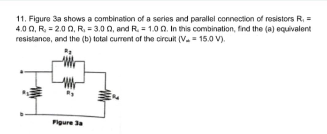 11. Figure 3a shows a combination of a series and parallel connection of resistors R, =
4.0 Q, R; = 2.0 0, R, = 3.0 N, and R. = 1.0 Q. In this combination, find the (a) equivalent
resistance, and the (b) total current of the circuit (V = 15.0 V).
Figure 3a
