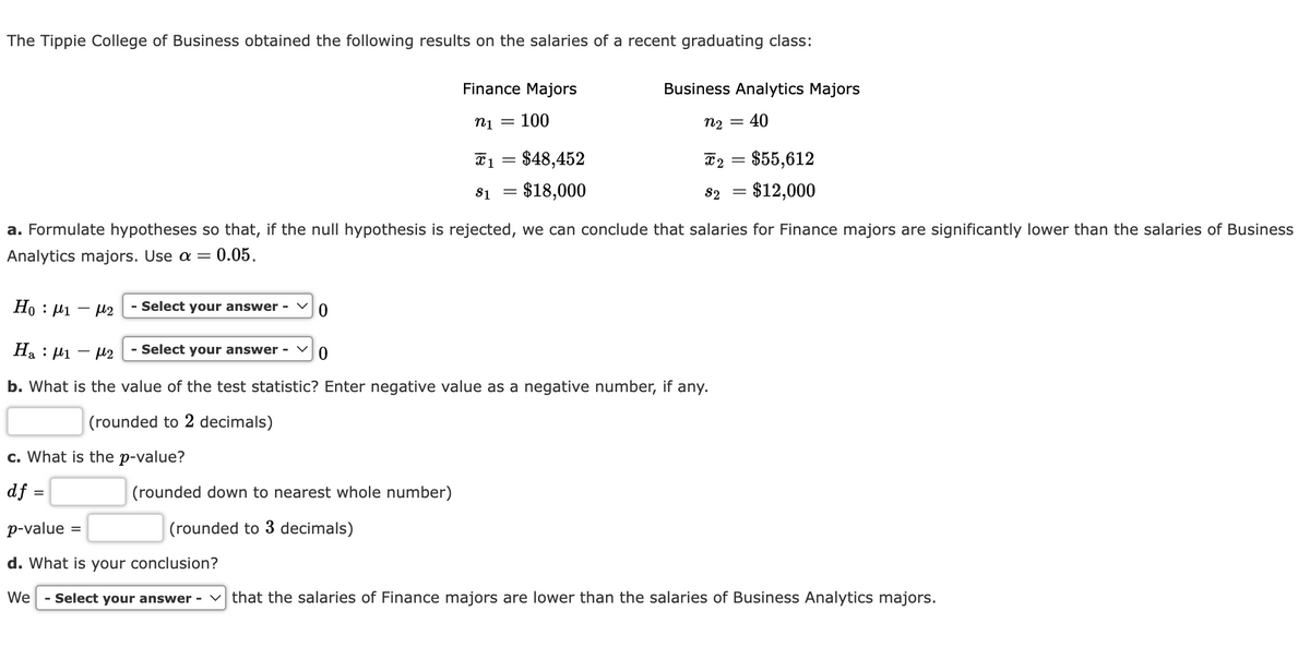 The Tippie College of Business obtained the following results on the salaries of a recent graduating class:
- Select your answer -
c. What is the p-value?
df =
p-value
d. What is your conclusion?
We
- Select your answer -
=
Finance Majors
n1 = 100
0
X1
$1
(rounded down to nearest whole number)
(rounded to 3 decimals)
=
$48,452
= $18,000
a. Formulate hypotheses so that, if the null hypothesis is rejected, we can conclude that salaries for Finance majors are significantly lower than the salaries of Business
Analytics majors. Use a = : 0.05.
Ho: 1-2
Ha 1-2
- Select your answer -
0
b. What is the value of the test statistic? Enter negative value as a negative number, if any.
(rounded to 2 decimals)
Business Analytics Majors
40
n₂ =
X 2
$2
$55,612
= $12,000
that the salaries of Finance majors are lower than the salaries of Business Analytics majors.