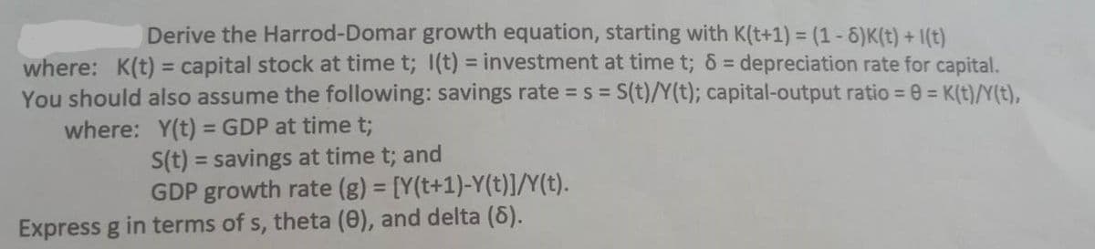 Derive the Harrod-Domar growth equation, starting with K(t+1) = (1 - 6)K(t) + 1(t)
where: K(t) = capital stock at time t; 1(t) = investment at time t; 6 = depreciation rate for capital.
You should also assume the following: savings rate = s = S(t)/Y(t); capital-output ratio = 0 = K(t)/Y(t),
where: Y(t) = GDP at time t;
S(t) = savings at time t; and
GDP growth rate (g) = [Y(t+1)-Y(t)]/Y(t).
Express g in terms of s, theta (0), and delta (8).