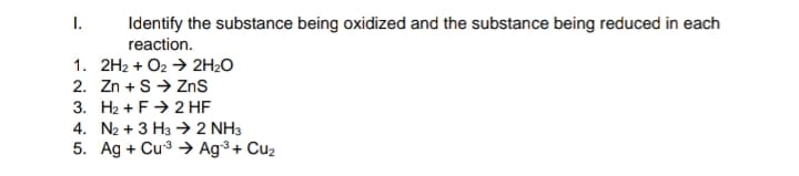 I.
Identify the substance being oxidized and the substance being reduced in each
reaction.
1. 2H2 + O2 → 2H₂O
2. Zn+S → ZnS
3. H₂+ F 2 HF
4. N2 + 3 H3 → 2 NH3
5. Ag + Cu-³ → Ag-³+ Cu₂