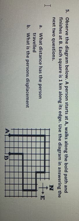 5. Observe the diagram below. A person starts at A, walks along the bold path and
finishes at B. Each square is 1 km along its edge. Use the diagram in answering the
next two questions.
a. What distance has the person
E
travelled
b. What is the persons displacement
A
B.
