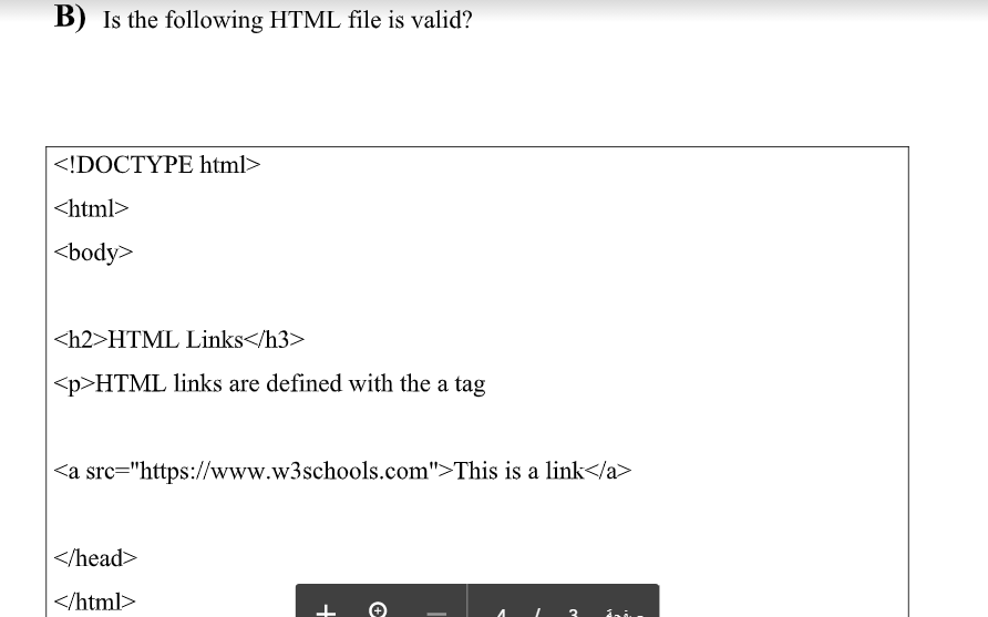 B) Is the following HTML file is valid?
<!DOCTYPE html>
<html>
<body>
<h2>HTML Links</h3>
<p>HTML links are defined with the a tag
<a src="https://www.w3schools.com">This is a link</a>
</head>
</html>
