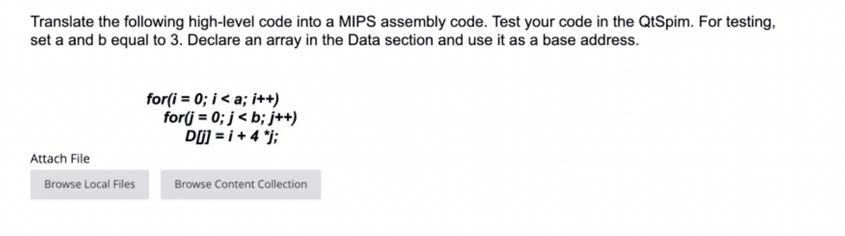 Translate the following high-level code into a MIPS assembly code. Test your code in the QtSpim. For testing,
set a and b equal to 3. Declare an array in the Data section and use it as a base address.
for(i = 0; i< a; i++)
for(j = 0; j< b; j++)
Dj] = i + 4 *j;
Attach File
Browse Local Files
Browse Content Collection
