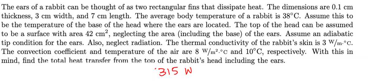 The ears of a rabbit can be thought of as two rectangular fins that dissipate heat. The dimensions are 0.1 cm
thickness, 3 cm width, and 7 cm length. The average body temperature of a rabbit is 38°C. Assume this to
be the temperature of the base of the head where the ears are located. The top of the head can be assumed
to be a surface with area 42 cm², neglecting the area (including the base) of the ears. Assume an adiabatic
tip condition for the ears. Also, neglect radiation. The thermal conductivity of the rabbit's skin is 3 W/m.°C.
The convection coefficient and temperature of the air are 8 W/m².°c and 10°C, respectively. With this in
mind, find the total heat transfer from the top of the rabbit's head including the ears.
315 W