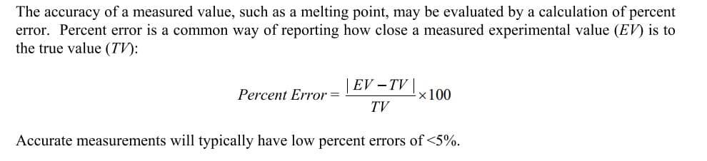 The accuracy of a measured value, such as a melting point, may be evaluated by a calculation of percent
error. Percent error is a common way of reporting how close a measured experimental value (EV) is to
the true value (TV):
EV - TV |
TV
Accurate measurements will typically have low percent errors of <5%.
Percent Error =
×100