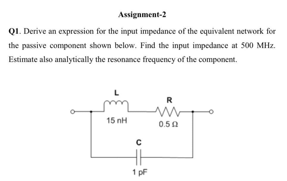 Assignment-2
Q1. Derive an expression for the input impedance of the equivalent network for
the passive component shown below. Find the input impedance at 500 MHz.
Estimate also analytically the resonance frequency of the component.
R
15 nH
0.5N
1 pF
