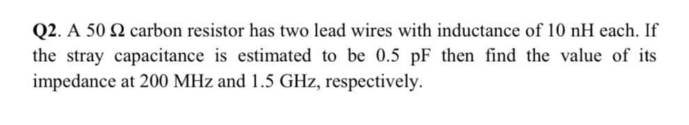 Q2. A 50 2 carbon resistor has two lead wires with inductance of 10 nH each. If
the stray capacitance is estimated to be 0.5 pF then find the value of its
impedance at 200 MHz and 1.5 GHz, respectively.
