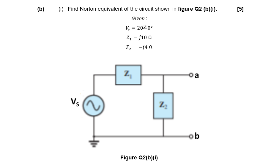 (b)
(i) Find Norton equivalent of the circuit shown in figure Q2 (b)(i).
[5]
Given :
V, = 2020°
Z, = j10 N
Z2 = -j4 N
z,
Vs
ob
Figure Q2(b)(i)
