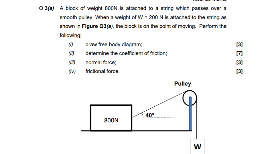 Q 3(a)
A block of weight 800N is attached to a string which passes over a
smooth pulley. When a weight of W = 200 N is attached to the string as
shown in Figure Q3(a), the block is on the point of moving. Perform the
following;
(i)
)
draw free body diagram;
[3]
(ii)
determine the coefficient of friction;
[7]
(iii)
normal force;
[3]
(iv)
frictional force.
[3]
Pulley
40°
800N
