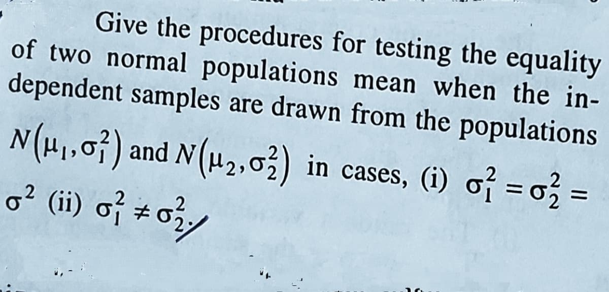Give the procedures for testing the equality
of two normal populations mean when the in-
dependent samples are drawn from the populations
N(H1,0}) and N (µ2,03) in cases, (i) of = o} =
o? (ii) of #o
