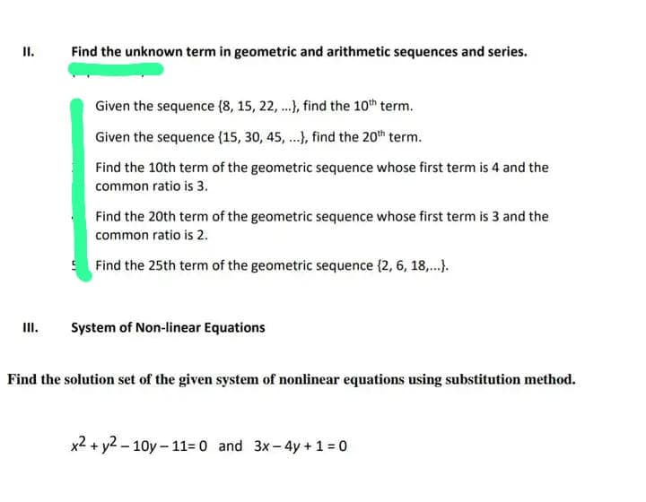 II.
III.
Find the unknown term in geometric and arithmetic sequences and series.
Given the sequence (8, 15, 22, ...), find the 10th term.
Given the sequence {15, 30, 45,...), find the 20th term.
Find the 10th term of the geometric sequence whose first term is 4 and the
common ratio is 3.
Find the 20th term of the geometric sequence whose first term is 3 and the
common ratio is 2.
Find the 25th term of the geometric sequence (2, 6, 18,...}.
System of Non-linear Equations
Find the solution set of the given system of nonlinear equations using substitution method.
x2 + y2-10y-11= 0 and 3x - 4y+1=0