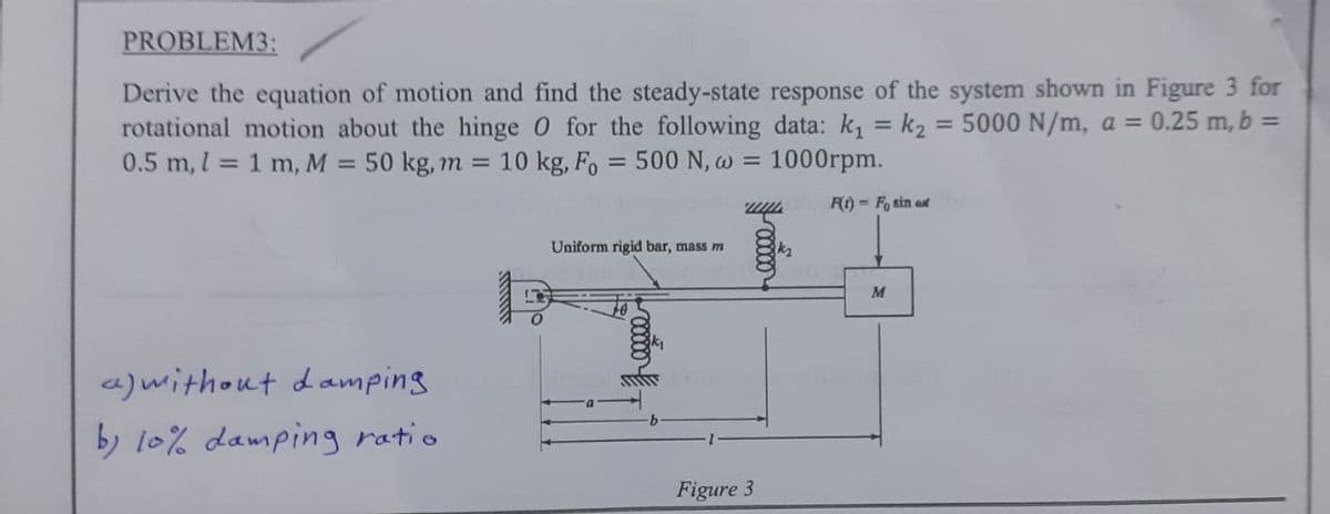 PROBLEM3:
Derive the equation of motion and find the steady-state response of the system shown in Figure 3 for
rotational motion about the hinge 0 for the following data: k₁= k₂ = 5000 N/m, a = 0.25 m, b =
0.5 m, 1 = 1 m, M = 50 kg, m = 10 kg, Fo = 500 N, w = 1000rpm.
F(t)= Fosin aut
a) without damping
by 10% damping ratio
Uniform rigid bar, mass m
mot
-00000
Figure 3
M