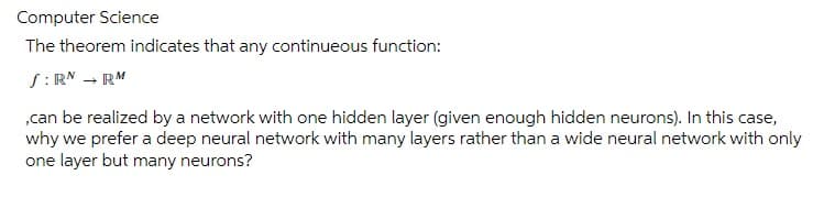 Computer Science
The theorem indicates that any continueous function:
S:RN → RM
,can be realized by a network with one hidden layer (given enough hidden neurons). In this case,
why we prefer a deep neural network with many layers rather than a wide neural network with only
one layer but many neurons?
