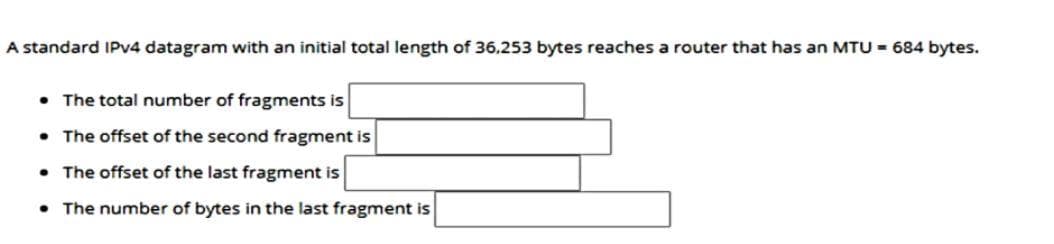 A standard IPV4 datagram with an initial total length
36.253 bytes reaches a router that has an MTU - 684 bytes.
• The total number of fragments is
• The offset of the second fragment is
• The offset of the last fragment is
• The number of bytes in the last fragment is
