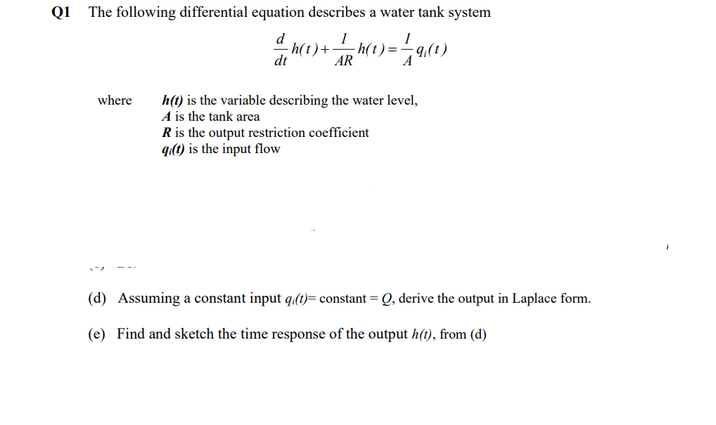 Q1
The following differential equation describes a water tank system
d
1
1
-h(t) + -h(t) == 9:(t)
dt
AR
A
where h(t) is the variable describing the water level,
A is the tank area
R is the output restriction coefficient
qi(t) is the input flow
(d) Assuming a constant input qi(t)= constant = Q, derive the output in Laplace form.
(e) Find and sketch the time response of the output h(t), from (d)