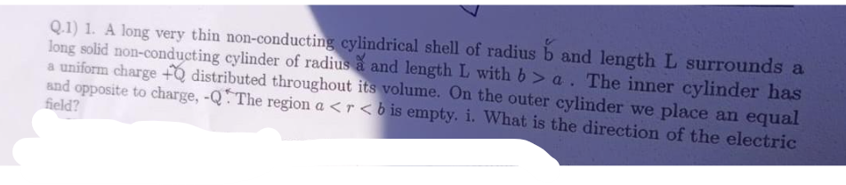 Q.1) 1. A long very thin non-conducting cylindrical shell of radius b and length L surrounds a
long solid non-conducting cylinder of radius à and length L with b> a. The inner cylinder has
a uniform charge +Q distributed throughout its volume. On the outer cylinder we place an equal
and opposite to charge, -QThe region a <r<b is empty. i. What is the direction of the electric
field?