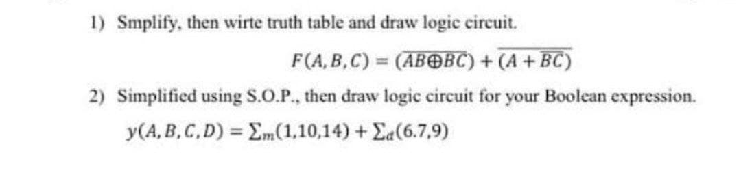 1) Smplify, then wirte truth table and draw logic circuit.
F(A, B,C) = (ABOBC) + (A + BC)
2) Simplified using S.O.P., then draw logic circuit for your Boolean expression.
y(A, B,C,D) = Em(1,10,14) + Ea(6.7,9)
%3D
