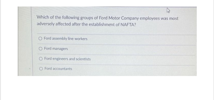 Which of the following groups of Ford Motor Company employees was most
adversely affected after the establishment of NAFTA?
O Ford assembly line workers
O Ford managers
O Ford engineers and scientists
O Ford accountants
