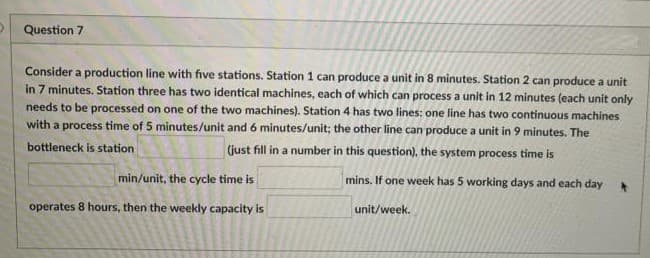 Question 7
Consider a production line with five stations. Station 1 can produce a unit in 8 minutes. Station 2 can produce a unit
in 7 minutes. Station three has two identical machines, each of which can process a unit in 12 minutes (each unit only
needs to be processed on one of the two machines). Station 4 has two lines: one line has two continuous machines
with a process time of 5 minutes/unit and 6 minutes/unit; the other line can produce a unit in 9 minutes. The
bottleneck is station
(just fill in a number in this question), the system process time is
min/unit, the cycle time is
mins. If one week has 5 working days and each day
operates 8 hours, then the weekly capacity is
unit/week.
