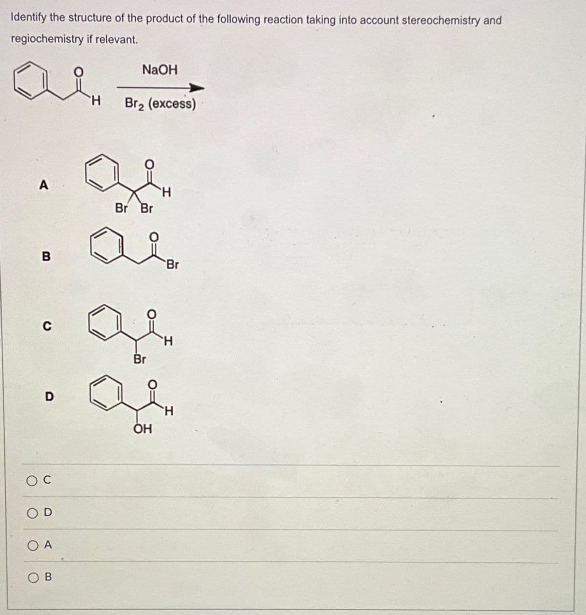 Identify the structure of the product of the following reaction taking into account stereochemistry and
regiochemistry if relevant.
B
D
Oc
O
A
B
NaOH
Br2 (excess)
Br Br
ai
Br
Br
OH
H
