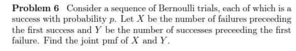 Problem 6 Consider a sequence of Bernoulli trials, each of which is a
success with probability p. Let X be the number of failures preceeding
the first success and Y be the number of successes preceeding the first
failure. Find the joint pmf of X and Y.
