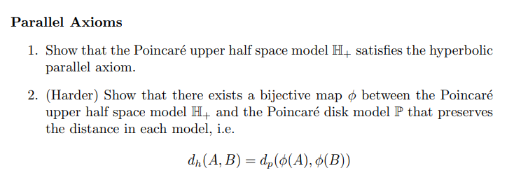 Parallel Axioms
1. Show that the Poincaré upper half space model H+ satisfies the hyperbolic
parallel axiom.
2. (Harder) Show that there exists a bijective map between the Poincaré
upper half space model H+ and the Poincaré disk model P that preserves
the distance in each model, i.e.
dh (A, B) = dp(ø(A), ¢(B))