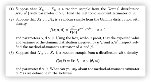 (1) Suppose that X1,..., X, is a random sample from the Normal distribution
N(0, a?) with parameter a > 0. Find the method-of-moment estimator of o.
(2) Suppose that X1,...,X, is a random sample from the Gamma distribution with
density
a-le
I(a)"
and parameters a, 8 > 0. Using the fact, without proof, that the expected value
and variance of the Gamma distribution are given by a/3 and a/B?, respectively,
S(r; a, 8) :
I>0
find the method-of-moment estimator of a and 3.
(3) Suppose that X;...,X, is a random sample from a distribution with density
f(x; 8) = 0x-2, r e (8, 00)
and parameter 6 > 0. What can you say about the method-of-moment estimator
of 0 as we defined it in the lectures?
