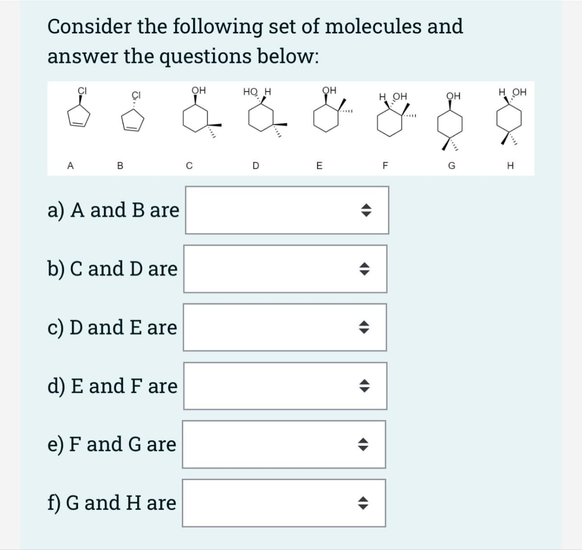 Consider the following set of molecules and
answer the questions below:
OH
HO H
OH
H OH
8 8 & 7 & 8
Il
A
B
a) A and B are
b) C and D are
c) D and E are
d) E and F are
e) F and G are
f) G and H are
D
E
<
F
OH
G
на он
H