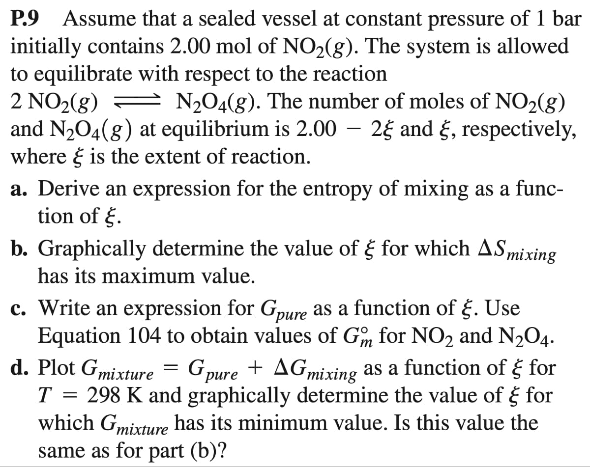 P.9 Assume that a sealed vessel at constant pressure of 1 bar
initially contains 2.00 mol of NO₂(g). The system is allowed
to equilibrate with respect to the reaction
2 NO₂(g)
N₂O4(g). The number of moles of NO₂(g)
and N₂O4(g) at equilibrium is 2.00 - 2 and , respectively,
where is the extent of reaction.
a. Derive an expression for the entropy of mixing as a func-
tion of .
b. Graphically determine the value of ₹ for which AS mixing
has its maximum value.
c. Write an expression for Gpure as a function of §. Use
Equation 104 to obtain values of Gm for NO2 and N₂O4.
d. Plot Gmixture = Gpure + AGmixing as a function of for
₹
T = 298 K and graphically determine the value of & for
which Gmixture has its minimum value. Is this value the
same as for part (b)?