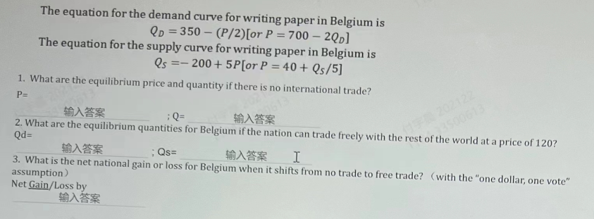 The equation for the demand curve for writing paper in Belgium is
QD=350 (P/2) [or P = 700 - 2QD]
The equation for the supply curve for writing paper in Belgium is
- 200+ 5P[or P = 40 + Qs/5]
Qs
==
1. What are the equilibrium price and quantity if there is no international trade?
P=
613
输入答案
; Q=
输入答案
2. What are the equilibrium quantities for Belgium if the nation can trade freely with the rest of the world at a price of 120?
Qd=
输入答案
; Qs=
输入答案
I
3. What is the net national gain or loss for Belgium when it shifts from no trade to free trade? (with the "one dollar, one vote"
assumption)
Net Gain/Loss by
输入答案