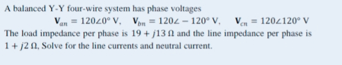 A balanced Y-Y four-wire system has phase voltages
Van = 12020° V, Von = 1202-120° V, Vcn = 120/120° V
The load impedance per phase is 19+ j13 and the line impedance per phase is
1+j2 , Solve for the line currents and neutral current.