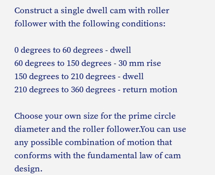 Construct a single dwell cam with roller
follower with the following conditions:
0 degrees to 60 degrees - dwell
60 degrees to 150 degrees - 30 mm rise
150 degrees to 210 degrees - dwell
210 degrees to 360 degrees - return motion
Choose your own size for the prime circle
diameter and the roller follower.You can use
any possible combination of motion that
conforms with the fundamental law of cam
design.