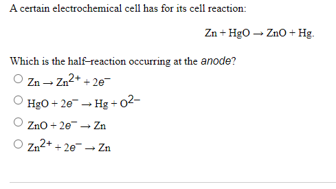 A certain electrochemical cell has for its cell reaction:
Zn + Hgo → ZnO + Hg.
Which is the half-reaction occurring at the anode?
Zn2+
+ 2e
Zn
Hgo + 2e - Hg +
o2-
Zno + 2e → Zn
O Zn2+
+ 2e -
Zn
